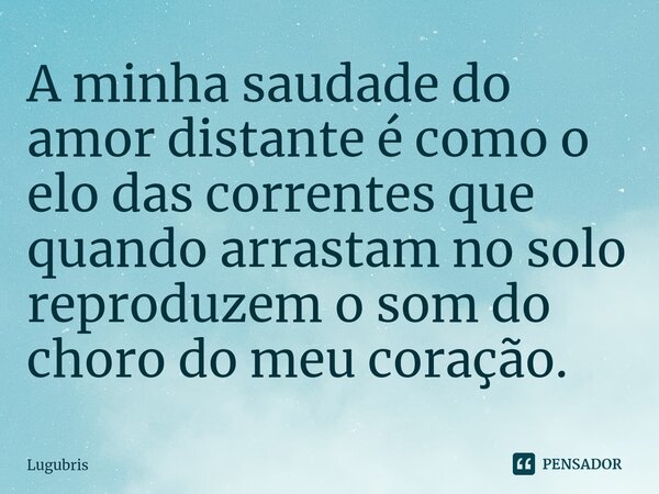 A minha saudade do amor distante é como o elo das correntes que quando arrastam no solo reproduzem o som do choro do meu coração.... Frase de Lugubris.