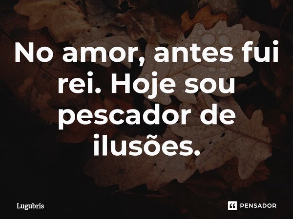 No amor, antes fui rei. Hoje sou pescador de ilusões.... Frase de Lugubris.