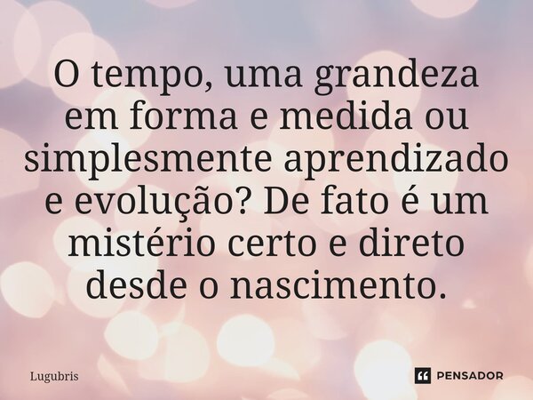 O tempo, uma grandeza em forma e medida ou simplesmente aprendizado e evolução? De fato é um mistério certo e direto desde o nascimento.... Frase de Lugubris.