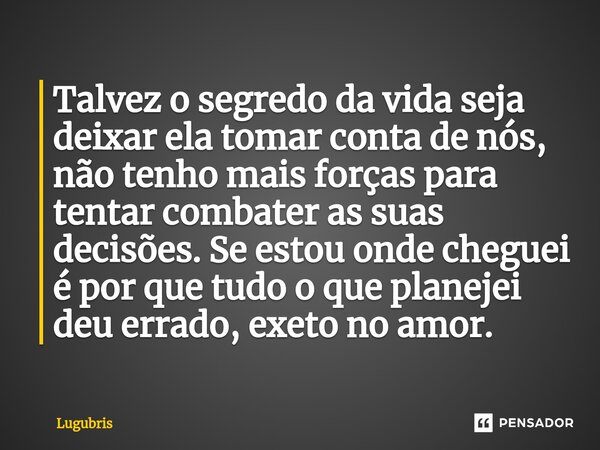 Talvez o segredo da vida seja deixar ela tomar conta de nós, não tenho mais forças para tentar combater as suas decisões. Se estou onde cheguei é por que tudo ... Frase de Lugubris.