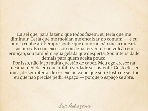 Eu sei que, para fazer o que todos fazem, eu teria que me diminuir. Teria que me moldar, me encaixar no comum — e eu nunca coube ali. Sempre soube que o morno n... Frase de Luh Astiazara.