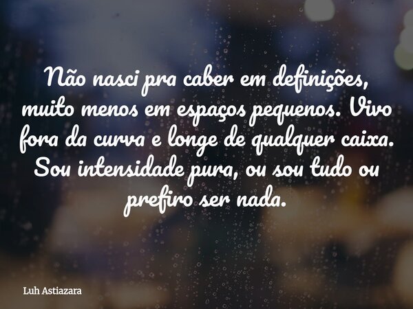 Não nasci pra caber em definições, muito menos em espaços pequenos. Vivo fora da curva e longe de qualquer caixa. Sou intensidade pura, ou sou tudo ou prefiro s... Frase de Luh Astiazara.