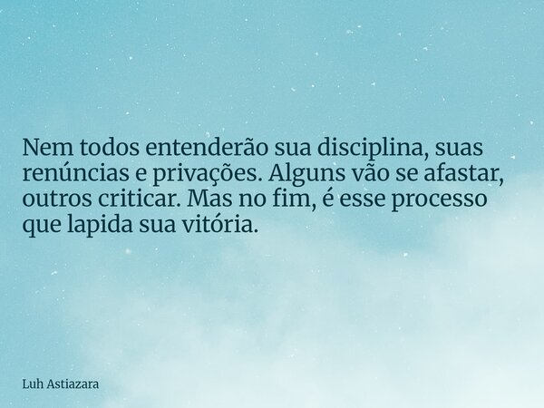 Nem todos entenderão sua disciplina, suas renúncias e privações. Alguns vão se afastar, outros criticar. Mas no fim, é esse processo que lapida sua vitória.... Frase de Luh Astiazara.