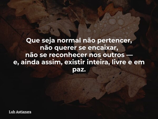 Que seja normal não pertencer, não querer se encaixar, não se reconhecer nos outros — e, ainda assim, existir inteira, livre e em paz.... Frase de Luh Astiazara.