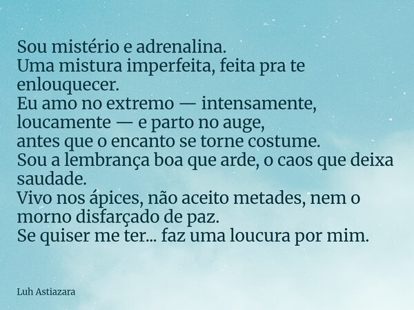 Sou mistério e adrenalina. Uma mistura imperfeita, feita pra te enlouquecer. Eu amo no extremo — intensamente, loucamente — e parto no auge, antes que o encanto... Frase de Luh Astiazara.
