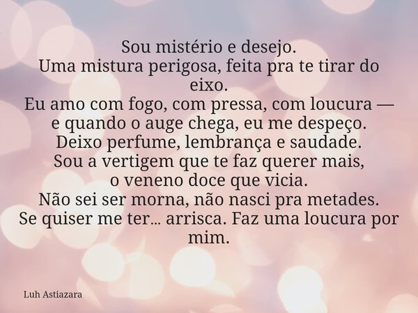 Sou mistério e desejo. Uma mistura perigosa, feita pra te tirar do eixo. Eu amo com fogo, com pressa, com loucura — e quando o auge chega, eu me despeço. Deixo ... Frase de Luh Astiazara.