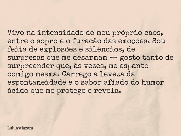 Vivo na intensidade do meu próprio caos, entre o sopro e o furacão das emoções. Sou feita de explosões e silêncios, de surpresas que me desarmam — gosto tanto d... Frase de Luh Astiazara.
