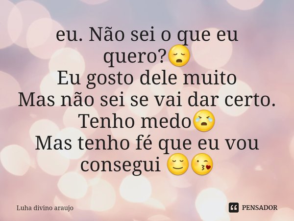eu. Não sei o que eu quero?😳
Eu gosto dele muito
Mas não sei se vai dar certo. Tenho medo😭
Mas tenho fé que eu vou consegui 😌😘... Frase de Luha divino araujo.