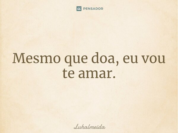 Mesmo que doa, eu vou te amar.... Frase de Luhalmeida.