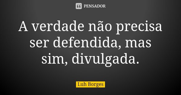 A verdade não precisa ser defendida, mas sim, divulgada.... Frase de Luh Borges.