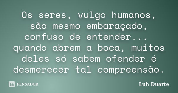 Os seres, vulgo humanos, são mesmo embaraçado, confuso de entender... quando abrem a boca, muitos deles só sabem ofender é desmerecer tal compreensão.... Frase de Luh Duarte.