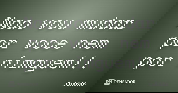 Nao vou mudar por voce nem por nimguem!!... Frase de Luhhhh.