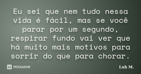 Eu sei que nem tudo nessa vida é fácil, mas se você parar por um segundo, respirar fundo vai ver que há muito mais motivos para sorrir do que para chorar.... Frase de Luh M..