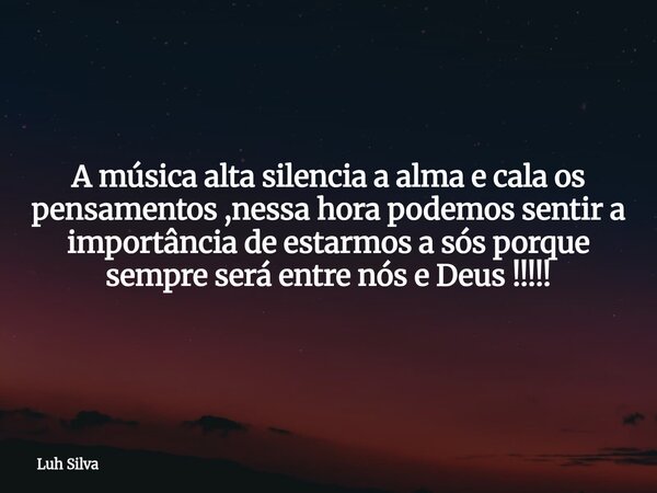 A música alta silencia a alma e cala os pensamentos ,nessa hora podemos sentir a importância de estarmos a sós porque sempre será entre nós e Deus !!!!!... Frase de Luh Silva.