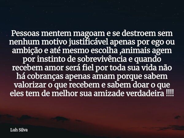 Pessoas mentem magoam e se destroem sem nenhum motivo justificável apenas por ego ou ambição e até mesmo escolha ,animais agem por instinto de sobrevivência e q... Frase de Luh Silva.