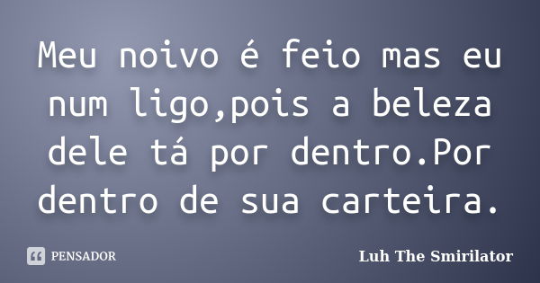 Meu noivo é feio mas eu num ligo,pois a beleza dele tá por dentro.Por dentro de sua carteira.... Frase de Luh The Smirilator.