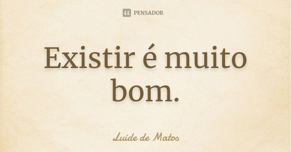 Existir é muito bom.... Frase de Luide de Matos.