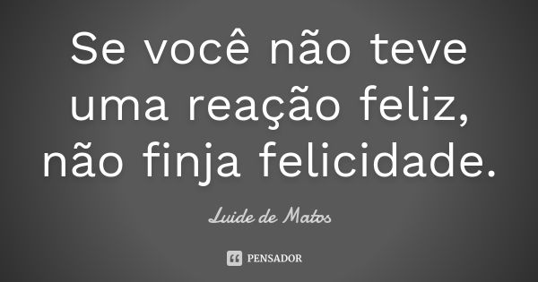 Se você não teve uma reação feliz, não finja felicidade.... Frase de Luide de Matos.