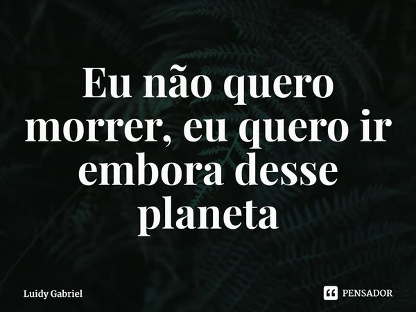 ⁠Eu não quero morrer, eu quero ir embora desse planeta... Frase de Luidy Gabriel.