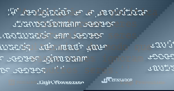"A religião e a política transformam seres naturais em seres culturais, de modo que esses seres ignoram outros seres.''... Frase de Luigi Provenzano.