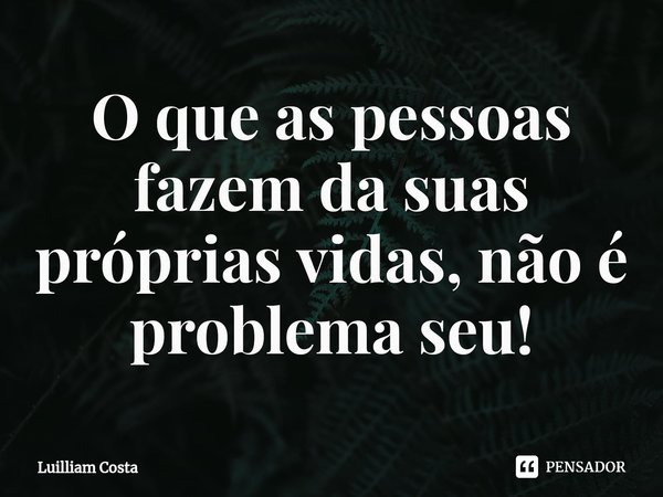 O que as pessoas fazem da suas próprias vidas, não é problema seu!... Frase de Luilliam Costa.