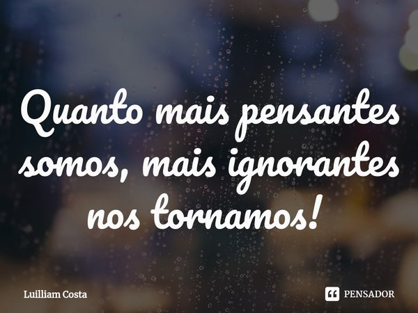 Quanto mais pensantes somos, mais ignorantes nos tornamos! ⁠... Frase de Luilliam Costa.