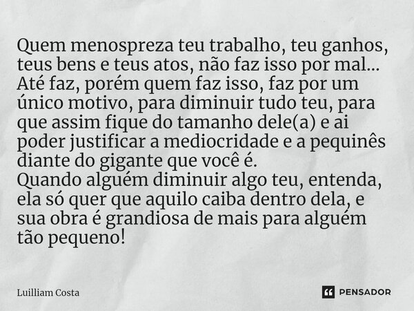 ⁠Quem menospreza teu trabalho, teu ganhos, teus bens e teus atos, não faz isso por mal... Até faz, porém quem faz isso, faz por um único motivo, para diminuir t... Frase de Luilliam Costa.