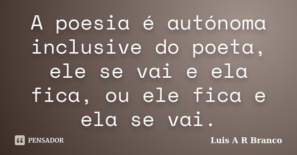 A poesia é autónoma inclusive do poeta, ele se vai e ela fica, ou ele fica e ela se vai.... Frase de Luis A R Branco.