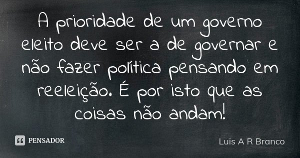 A prioridade de um governo eleito deve ser a de governar e não fazer política pensando em reeleição. É por isto que as coisas não andam!... Frase de Luis A R Branco.