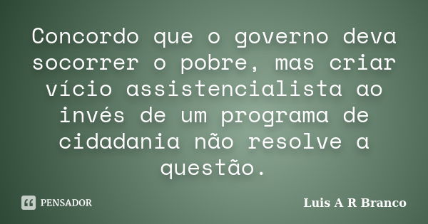 Concordo que o governo deva socorrer o pobre, mas criar vício assistencialista ao invés de um programa de cidadania não resolve a questão.... Frase de Luis A R Branco.