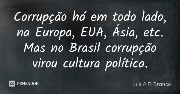 Corrupção há em todo lado, na Europa, EUA, Ásia, etc. Mas no Brasil corrupção virou cultura política.... Frase de Luis A R Branco.