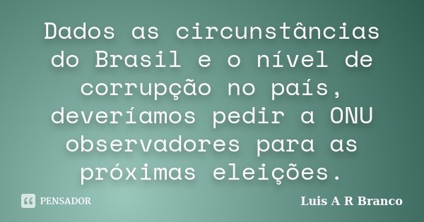 Dados as circunstâncias do Brasil e o nível de corrupção no país, deveríamos pedir a ONU observadores para as próximas eleições.... Frase de Luis A R Branco.