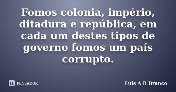 Fomos colonia, império, ditadura e república, em cada um destes tipos de governo fomos um país corrupto.... Frase de Luis A R Branco.