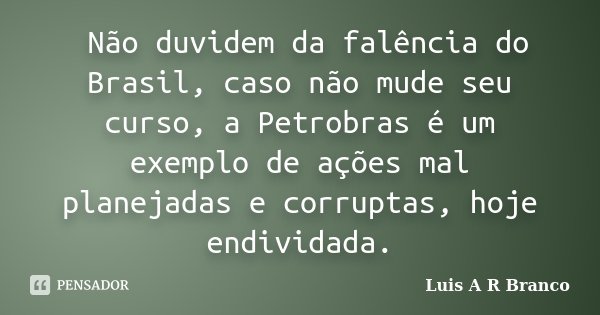 Não duvidem da falência do Brasil, caso não mude seu curso, a Petrobras é um exemplo de ações mal planejadas e corruptas, hoje endividada.... Frase de Luis A R Branco.