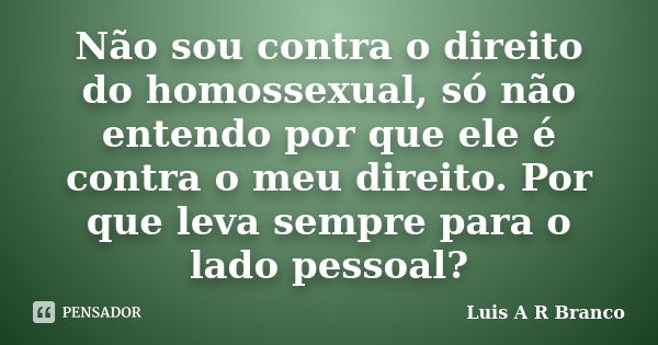 Não sou contra o direito do homossexual, só não entendo por que ele é contra o meu direito. Por que leva sempre para o lado pessoal?... Frase de Luis A R Branco.