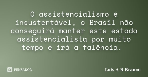 O assistencialismo é insustentável, o Brasil não conseguirá manter este estado assistencialista por muito tempo e irá a falência.... Frase de Luis A R Branco.