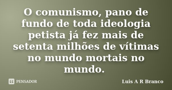 O comunismo, pano de fundo de toda ideologia petista já fez mais de setenta milhões de vítimas no mundo mortais no mundo.... Frase de Luis A R Branco.