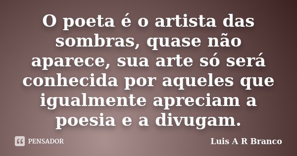 O poeta é o artista das sombras, quase não aparece, sua arte só será conhecida por aqueles que igualmente apreciam a poesia e a divugam.... Frase de Luis A R Branco.