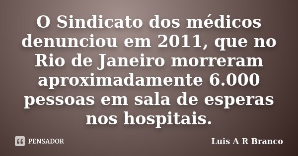 O Sindicato dos médicos denunciou em 2011, que no Rio de Janeiro morreram aproximadamente 6.000 pessoas em sala de esperas nos hospitais.... Frase de Luis A R Branco.