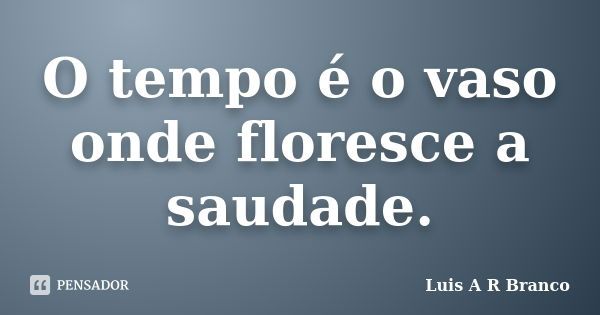 O tempo é o vaso onde floresce a saudade.... Frase de Luis A R Branco.