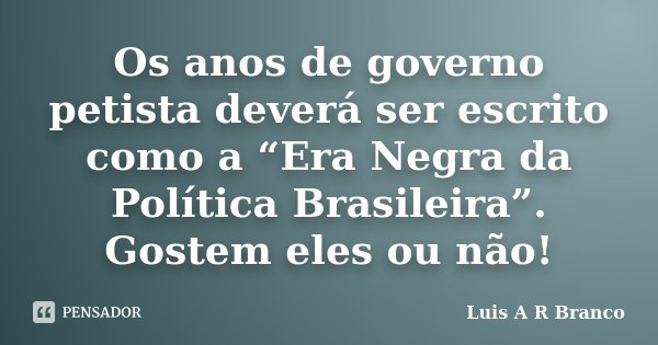 Os anos de governo petista deverá ser escrito como a “Era Negra da Política Brasileira”. Gostem eles ou não!... Frase de Luis A R Branco.