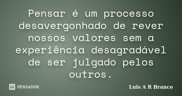 Pensar é um processo desavergonhado de rever nossos valores sem a experiência desagradável de ser julgado pelos outros.... Frase de Luis A R Branco.