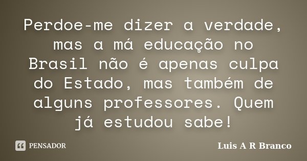 Perdoe-me dizer a verdade, mas a má educação no Brasil não é apenas culpa do Estado, mas também de alguns professores. Quem já estudou sabe!... Frase de Luis A R Branco.