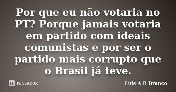Por que eu não votaria no PT? Porque jamais votaria em partido com ideais comunistas e por ser o partido mais corrupto que o Brasil já teve.... Frase de Luis A R Branco.