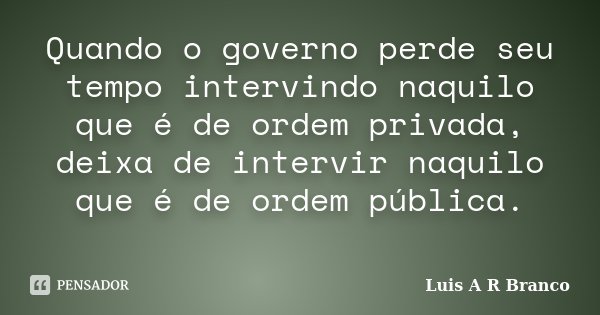 Quando o governo perde seu tempo intervindo naquilo que é de ordem privada, deixa de intervir naquilo que é de ordem pública.... Frase de Luis A R Branco.