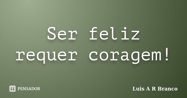 Ser feliz requer coragem!... Frase de Luis A R Branco.