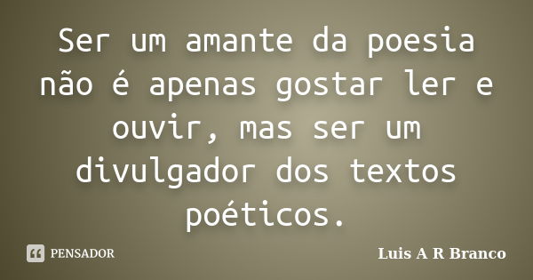 Ser um amante da poesia não é apenas gostar ler e ouvir, mas ser um divulgador dos textos poéticos.... Frase de Luis A R Branco.