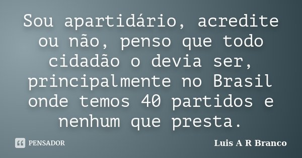 Sou apartidário, acredite ou não, penso que todo cidadão o devia ser, principalmente no Brasil onde temos 40 partidos e nenhum que presta.... Frase de Luis A R Branco.