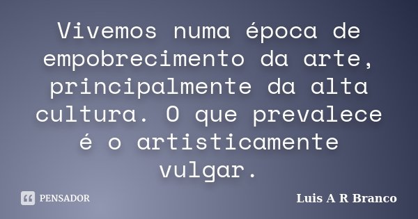 Vivemos numa época de empobrecimento da arte, principalmente da alta cultura. O que prevalece é o artisticamente vulgar.... Frase de Luis A R Branco.