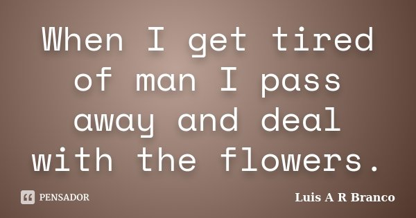 When I get tired of man I pass away and deal with the flowers.... Frase de Luis A R Branco.